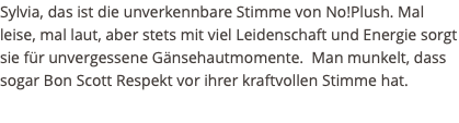 Sylvia, das ist die unverkennbare Stimme von No!Plush. Mal leise, mal laut, aber stets mit viel Leidenschaft und Energie sorgt sie für unvergessene Gänsehautmomente. Man munkelt, dass sogar Bon Scott Respekt vor ihrer kraftvollen Stimme hat. 