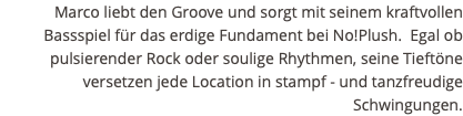 Marco liebt den Groove und sorgt mit seinem kraftvollen Bassspiel für das erdige Fundament bei No!Plush. Egal ob pulsierender Rock oder soulige Rhythmen, seine Tieftöne versetzen jede Location in stampf - und tanzfreudige Schwingungen. 