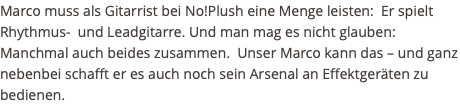 Marco muss als Gitarrist bei No!Plush eine Menge leisten: Er spielt Rhythmus- und Leadgitarre. Und man mag es nicht glauben: Manchmal auch beides zusammen. Unser Marco kann das – und ganz nebenbei schafft er es auch noch sein Arsenal an Effektgeräten zu bedienen.