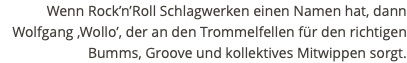 Wenn Rock’n’Roll Schlagwerken einen Namen hat, dann Wolfgang ‚Wollo’, der an den Trommelfellen für den richtigen Bumms, Groove und kollektives Mitwippen sorgt.