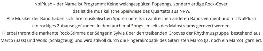 No!Plush – der Name ist Programm: Keine weichgespülten Popsongs, sondern erdige Rock-Cover, das ist die musikalische Spielwiese des Quartetts aus NRW. Alle Musiker der Band haben sich ihre musikalischen Sporen bereits in zahlreichen anderen Bands verdient und mit No!Plush ein rockiges Zuhause gefunden, in dem auch mal Songs jenseits des Mainstreams gecovert werden. Hierbei thront die markante Rock-Stimme der Sängerin Sylvia über den treibenden Grooves der Rhythmusgruppe bestehend aus Marco (Bass) und Wollo (Schlagzeug) und wird stilvoll durch die Fingerakrobatik des Gitarristen Marco (ja, noch ein Marco) garniert. 