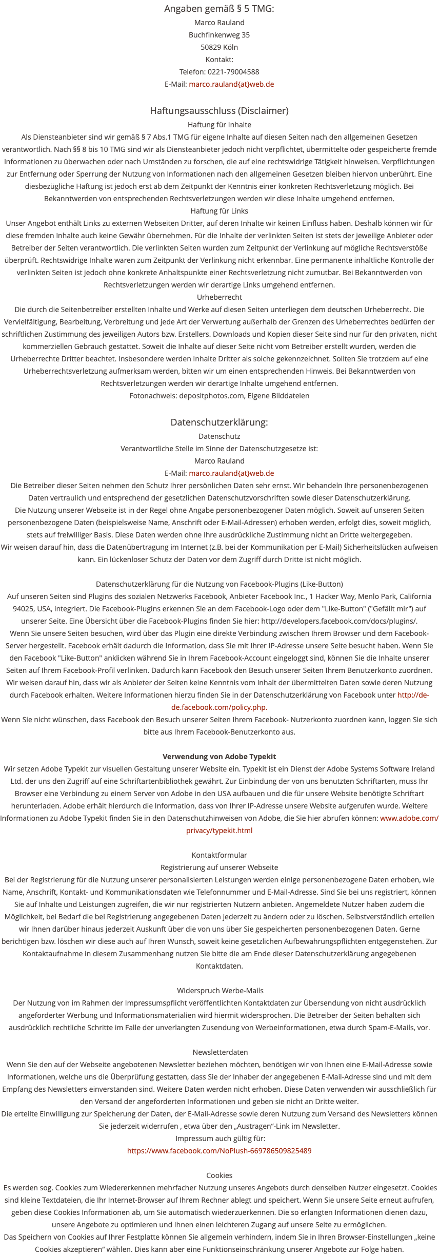 Angaben gemäß § 5 TMG: Marco Rauland Buchfinkenweg 35 50829 Köln Kontakt: Telefon: 0221-79004588 E-Mail: marco.rauland{at}web.de Haftungsausschluss (Disclaimer) Haftung für Inhalte Als Diensteanbieter sind wir gemäß § 7 Abs.1 TMG für eigene Inhalte auf diesen Seiten nach den allgemeinen Gesetzen verantwortlich. Nach §§ 8 bis 10 TMG sind wir als Diensteanbieter jedoch nicht verpflichtet, übermittelte oder gespeicherte fremde Informationen zu überwachen oder nach Umständen zu forschen, die auf eine rechtswidrige Tätigkeit hinweisen. Verpflichtungen zur Entfernung oder Sperrung der Nutzung von Informationen nach den allgemeinen Gesetzen bleiben hiervon unberührt. Eine diesbezügliche Haftung ist jedoch erst ab dem Zeitpunkt der Kenntnis einer konkreten Rechtsverletzung möglich. Bei Bekanntwerden von entsprechenden Rechtsverletzungen werden wir diese Inhalte umgehend entfernen. Haftung für Links Unser Angebot enthält Links zu externen Webseiten Dritter, auf deren Inhalte wir keinen Einfluss haben. Deshalb können wir für diese fremden Inhalte auch keine Gewähr übernehmen. Für die Inhalte der verlinkten Seiten ist stets der jeweilige Anbieter oder Betreiber der Seiten verantwortlich. Die verlinkten Seiten wurden zum Zeitpunkt der Verlinkung auf mögliche Rechtsverstöße überprüft. Rechtswidrige Inhalte waren zum Zeitpunkt der Verlinkung nicht erkennbar. Eine permanente inhaltliche Kontrolle der verlinkten Seiten ist jedoch ohne konkrete Anhaltspunkte einer Rechtsverletzung nicht zumutbar. Bei Bekanntwerden von Rechtsverletzungen werden wir derartige Links umgehend entfernen. Urheberrecht Die durch die Seitenbetreiber erstellten Inhalte und Werke auf diesen Seiten unterliegen dem deutschen Urheberrecht. Die Vervielfältigung, Bearbeitung, Verbreitung und jede Art der Verwertung außerhalb der Grenzen des Urheberrechtes bedürfen der schriftlichen Zustimmung des jeweiligen Autors bzw. Erstellers. Downloads und Kopien dieser Seite sind nur für den privaten, nicht kommerziellen Gebrauch gestattet. Soweit die Inhalte auf dieser Seite nicht vom Betreiber erstellt wurden, werden die Urheberrechte Dritter beachtet. Insbesondere werden Inhalte Dritter als solche gekennzeichnet. Sollten Sie trotzdem auf eine Urheberrechtsverletzung aufmerksam werden, bitten wir um einen entsprechenden Hinweis. Bei Bekanntwerden von Rechtsverletzungen werden wir derartige Inhalte umgehend entfernen. Fotonachweis: depositphotos.com, Eigene Bilddateien Datenschutzerklärung: Datenschutz Verantwortliche Stelle im Sinne der Datenschutzgesetze ist: Marco Rauland E-Mail: marco.rauland{at}web.de Die Betreiber dieser Seiten nehmen den Schutz Ihrer persönlichen Daten sehr ernst. Wir behandeln Ihre personenbezogenen Daten vertraulich und entsprechend der gesetzlichen Datenschutzvorschriften sowie dieser Datenschutzerklärung. Die Nutzung unserer Webseite ist in der Regel ohne Angabe personenbezogener Daten möglich. Soweit auf unseren Seiten personenbezogene Daten (beispielsweise Name, Anschrift oder E-Mail-Adressen) erhoben werden, erfolgt dies, soweit möglich, stets auf freiwilliger Basis. Diese Daten werden ohne Ihre ausdrückliche Zustimmung nicht an Dritte weitergegeben. Wir weisen darauf hin, dass die Datenübertragung im Internet (z.B. bei der Kommunikation per E-Mail) Sicherheitslücken aufweisen kann. Ein lückenloser Schutz der Daten vor dem Zugriff durch Dritte ist nicht möglich. Datenschutzerklärung für die Nutzung von Facebook-Plugins (Like-Button) Auf unseren Seiten sind Plugins des sozialen Netzwerks Facebook, Anbieter Facebook Inc., 1 Hacker Way, Menlo Park, California 94025, USA, integriert. Die Facebook-Plugins erkennen Sie an dem Facebook-Logo oder dem "Like-Button" ("Gefällt mir") auf unserer Seite. Eine Übersicht über die Facebook-Plugins finden Sie hier: http://developers.facebook.com/docs/plugins/. Wenn Sie unsere Seiten besuchen, wird über das Plugin eine direkte Verbindung zwischen Ihrem Browser und dem Facebook-Server hergestellt. Facebook erhält dadurch die Information, dass Sie mit Ihrer IP-Adresse unsere Seite besucht haben. Wenn Sie den Facebook "Like-Button" anklicken während Sie in Ihrem Facebook-Account eingeloggt sind, können Sie die Inhalte unserer Seiten auf Ihrem Facebook-Profil verlinken. Dadurch kann Facebook den Besuch unserer Seiten Ihrem Benutzerkonto zuordnen. Wir weisen darauf hin, dass wir als Anbieter der Seiten keine Kenntnis vom Inhalt der übermittelten Daten sowie deren Nutzung durch Facebook erhalten. Weitere Informationen hierzu finden Sie in der Datenschutzerklärung von Facebook unter http://de-de.facebook.com/policy.php. Wenn Sie nicht wünschen, dass Facebook den Besuch unserer Seiten Ihrem Facebook- Nutzerkonto zuordnen kann, loggen Sie sich bitte aus Ihrem Facebook-Benutzerkonto aus. Verwendung von Adobe Typekit Wir setzen Adobe Typekit zur visuellen Gestaltung unserer Website ein. Typekit ist ein Dienst der Adobe Systems Software Ireland Ltd. der uns den Zugriff auf eine Schriftartenbibliothek gewährt. Zur Einbindung der von uns benutzten Schriftarten, muss Ihr Browser eine Verbindung zu einem Server von Adobe in den USA aufbauen und die für unsere Website benötigte Schriftart herunterladen. Adobe erhält hierdurch die Information, dass von Ihrer IP-Adresse unsere Website aufgerufen wurde. Weitere Informationen zu Adobe Typekit finden Sie in den Datenschutzhinweisen von Adobe, die Sie hier abrufen können: www.adobe.com/privacy/typekit.html Kontaktformular Registrierung auf unserer Webseite Bei der Registrierung für die Nutzung unserer personalisierten Leistungen werden einige personenbezogene Daten erhoben, wie Name, Anschrift, Kontakt- und Kommunikationsdaten wie Telefonnummer und E-Mail-Adresse. Sind Sie bei uns registriert, können Sie auf Inhalte und Leistungen zugreifen, die wir nur registrierten Nutzern anbieten. Angemeldete Nutzer haben zudem die Möglichkeit, bei Bedarf die bei Registrierung angegebenen Daten jederzeit zu ändern oder zu löschen. Selbstverständlich erteilen wir Ihnen darüber hinaus jederzeit Auskunft über die von uns über Sie gespeicherten personenbezogenen Daten. Gerne berichtigen bzw. löschen wir diese auch auf Ihren Wunsch, soweit keine gesetzlichen Aufbewahrungspflichten entgegenstehen. Zur Kontaktaufnahme in diesem Zusammenhang nutzen Sie bitte die am Ende dieser Datenschutzerklärung angegebenen Kontaktdaten. Widerspruch Werbe-Mails Der Nutzung von im Rahmen der Impressumspflicht veröffentlichten Kontaktdaten zur Übersendung von nicht ausdrücklich angeforderter Werbung und Informationsmaterialien wird hiermit widersprochen. Die Betreiber der Seiten behalten sich ausdrücklich rechtliche Schritte im Falle der unverlangten Zusendung von Werbeinformationen, etwa durch Spam-E-Mails, vor. Newsletterdaten Wenn Sie den auf der Webseite angebotenen Newsletter beziehen möchten, benötigen wir von Ihnen eine E-Mail-Adresse sowie Informationen, welche uns die Überprüfung gestatten, dass Sie der Inhaber der angegebenen E-Mail-Adresse sind und mit dem Empfang des Newsletters einverstanden sind. Weitere Daten werden nicht erhoben. Diese Daten verwenden wir ausschließlich für den Versand der angeforderten Informationen und geben sie nicht an Dritte weiter. Die erteilte Einwilligung zur Speicherung der Daten, der E-Mail-Adresse sowie deren Nutzung zum Versand des Newsletters können Sie jederzeit widerrufen , etwa über den „Austragen“-Link im Newsletter. Impressum auch gültig für: https://www.facebook.com/NoPlush-669786509825489 Cookies Es werden sog. Cookies zum Wiedererkennen mehrfacher Nutzung unseres Angebots durch denselben Nutzer eingesetzt. Cookies sind kleine Textdateien, die Ihr Internet-Browser auf Ihrem Rechner ablegt und speichert. Wenn Sie unsere Seite erneut aufrufen, geben diese Cookies Informationen ab, um Sie automatisch wiederzuerkennen. Die so erlangten Informationen dienen dazu, unsere Angebote zu optimieren und Ihnen einen leichteren Zugang auf unsere Seite zu ermöglichen. Das Speichern von Cookies auf Ihrer Festplatte können Sie allgemein verhindern, indem Sie in Ihren Browser-Einstellungen „keine Cookies akzeptieren“ wählen. Dies kann aber eine Funktionseinschränkung unserer Angebote zur Folge haben.