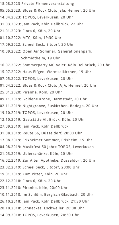 18.08.2023 Private Firmenveranstaltung 05.05.2023: Blues & Rock Club, JaJa, Hennef, 20 Uhr 14.04.2023: TOPOS, Leverkusen, 20 Uhr 31.03.2023: Jam Pack, Köln Dellbrück, 22 Uhr 21.01.2023: Flora 6, Köln, 20 Uhr 01.10.2022: MTC, Köln, 19:30 Uhr 17.09.2022: Scheel Seck, Eitdorf, 20 Uhr 10.09.2022: Open Air Sommer, Generationenpark, Schmidtheim, 19 Uhr 16.07.2022: Sommerparty MC Adler, Köln Dellbrück, 20 Uhr 15.07.2022: Haus Eifgen, Wermselkirchen, 19 Uhr 07.05.2022: TOPOS, Leverkusen, 20 Uhr 01.04.2022: Blues & Rock Club, JAJA, Hennef, 20 Uhr 25.01.2020: Piranha, Köln, 20 Uhr 09.11.2019: Goldene Krone, Darmstadt, 20 Uhr 02.11.2019: Nightgroove, Euskirchen, Bodega, 20 Uhr 19.10.2019: TOPOS, Leverkusen, 20 Uhr 12.10.2019: Gaststätte Alt Brück, Köln, 20 Uhr 27.09.2019: Jam Pack, Köln Dellbrück 31.08.2019: Route 66, Düsseldorf, 20:00 Uhr 17.08.2019: Frixheimer Sommer, Frixheim, 15 Uhr 04.08.2019: Musikfest 50 Jahre TOPOS, Leverkusen 21.03.2019: Ubierschänke, Köln, 20 Uhr 16.02.2019: Zur Alten Apotheke, Düsseldorf, 20 Uhr 23.02.2019: Scheel Seck, Eitdorf, 20:00 Uhr 19.01.2019: Zum Pitter, Köln, 20 Uhr 22.12.2018: Flora 6, Köln. 20 Uhr 23.11.2018: Piranha, Köln, 20:00 Uhr 10.11.2018: Im Schlöm, Bergisch Gladbach, 20 Uhr 26.10.2018: Jam Pack, Köln Dellbrück, 21:30 Uhr 20.10.2018: Schneckes. Eschweiler, 20:00 Uhr 14.09.2018: TOPOS, Leverkusen, 20:30 Uhr 