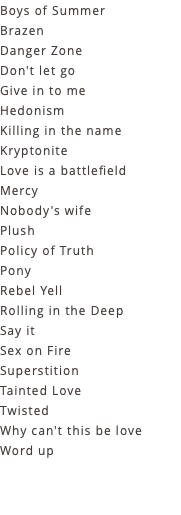 Boys of Summer Brazen Danger Zone Don't let go Give in to me Hedonism Killing in the name Kryptonite Love is a battlefield Mercy Nobody's wife Plush Policy of Truth Pony Rebel Yell Rolling in the Deep Say it Sex on Fire Superstition Tainted Love Twisted Why can't this be love Word up 